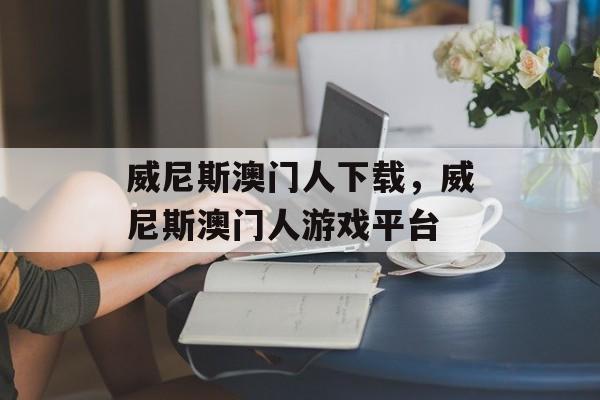 威尼斯澳门人下载，威尼斯澳门人游戏平台