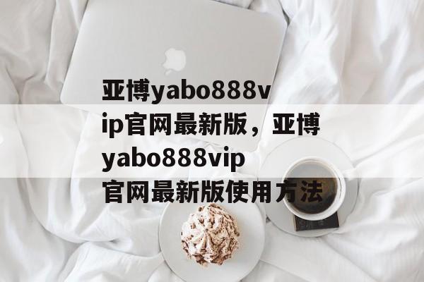 亚博yabo888vip官网最新版，亚博yabo888vip官网最新版使用方法